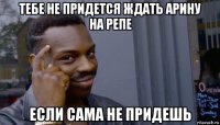 тебе не придется ждать арину на репе если сама не придешь