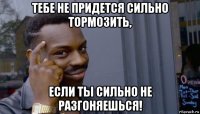 тебе не придется сильно тормозить, если ты сильно не разгоняешься!