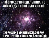 игорю до понедельника, не знаю один твой был или нет, хороших выходных и доброй ночи, лучших снов мой хороший