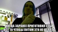  когда заранее приготовил себя всё то чтобы потом это не делать