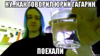 ну...как говорил юрий гагарин поехали