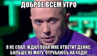 доброе всем утро я не спал, ждал пока мне ответит денис. больше не могу, отрубаюсь на ходу!