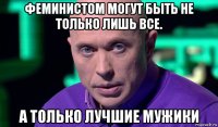 феминистом могут быть не только лишь все. а только лучшие мужики