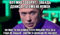 вот мне говорят - забудь дениса, ты ему не нужен но мне-то он нужен! я его люблю! раз за 4 года не забыл - значит и дальше не забуду!