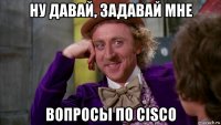 ну давай, задавай мне вопросы по cisco