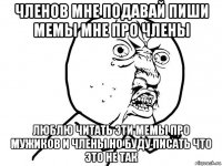 членов мне подавай пиши мемы мне про члены люблю читать эти мемы про мужиков и члены но буду писать что это не так