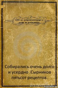 1000 и 1 рецепт,которые у меня не получились. Собирались очень долго и усердно .Сырников пятьсот рецептов.