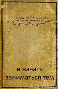 как бросить заниматься не тем и начать заниматься тем