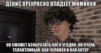 денис прекрасно владеет мимикой он сможет изобразить кого угодно. он очень талантливый. как человек и как актер