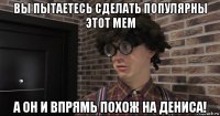 вы пытаетесь сделать популярны этот мем а он и впрямь похож на дениса!