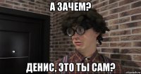 а зачем? денис, это ты сам?