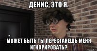 денис, это я. может быть ты перестанешь меня игнорировать?