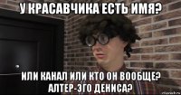 у красавчика есть имя? или канал или кто он вообще? алтер-эго дениса?