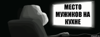 Место мужиков на кухне Место мужиков на 