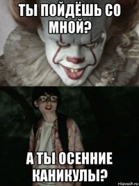 ты пойдёшь со мной? а ты осенние каникулы?