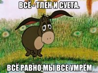 всё - тлен и суета. всё равно мы все умрём