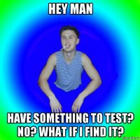 hey man have something to test? no? what if i find it?