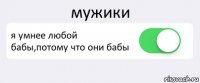 мужики я умнее любой бабы,потому что они бабы 