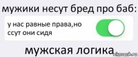 мужики несут бред про баб: у нас равные права,но ссут они сидя мужская логика