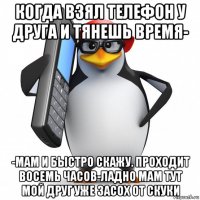 когда взял телефон у друга и тянешь время- -мам и быстро скажу. проходит восемь часов-ладно мам тут мой друг уже засох от скуки