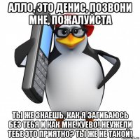 алло, это денис, позвони мне, пожалуйста ты же знаешь, как я загибаюсь без тебя и как мне хуево! неужели тебе это приятно? ты же не такой!