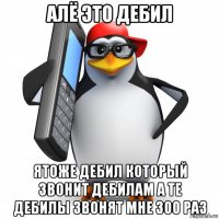 алё это дебил ятоже дебил который звонит дебилам а те дебилы звонят мне 300 раз