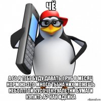 чё а го я тебе буду давать 1 руб в месяц норм же это много ты на них можешь неболтгой кусочек туалетнй бумаги купить а? как идейка