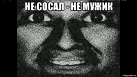 не сосал - не мужик 