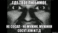 где твоё любимое не сосал - не мужик, мужики сосут хуи и.т.д