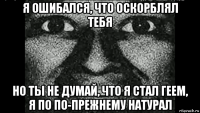 я ошибался, что оскорблял тебя но ты не думай, что я стал геем, я по по-прежнему натурал