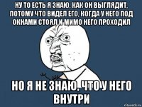 ну то есть я знаю, как он выглядит, потому что видел его, когда у него под окнами стоял и мимо него проходил но я не знаю, что у него внутри