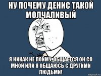 ну почему денис такой молчаливый я никак не пойму, общается он со мной или я общаюсь с другими людьми!