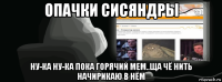 опачки сисяндры ну-ка ну-ка пока горячий мем..ща чё нить начирикаю в нём