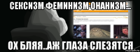 сексизм феминизм онанизм... ох бляя..аж глаза слезятся