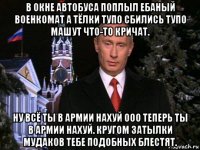 в окне автобуса поплыл ебаный военкомат а тёлки тупо сбились тупо машут что-то кричат. ну всё ты в армии нахуй ооо теперь ты в армии нахуй. кругом затылки мудаков тебе подобных блестят.