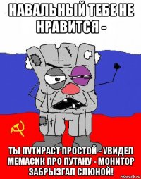навальный тебе не нравится - ты путираст простой - увидел мемасик про путану - монитор забрызгал слюной!