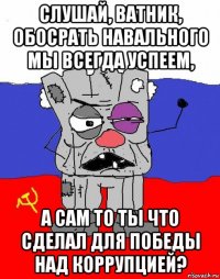 слушай, ватник, обосрать навального мы всегда успеем, а сам то ты что сделал для победы над коррупцией?