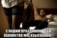  с нашим праздником тебя, лакомство моё изысканное !