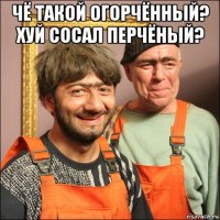 чё такой огорчённый? хуй сосал перчёный? 