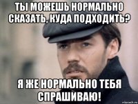 ты можешь нормально сказать, куда подходить? я же нормально тебя спрашиваю!