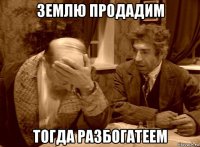 землю продадим тогда разбогатеем
