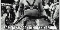  бля, ты настолько жирный тролль
