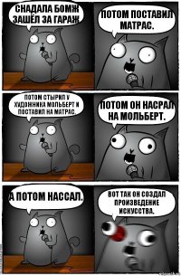 Снадала бомж зашёл за гараж. Потом поставил матрас. Потом стырил у художника мольберт и поставил на матрас. Потом он насрал на мольберт. А потом нассал. Вот так он создал произведение искусства.