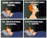 аниме запретили в России... что?! аниме запретили в России?! ааа... мне ж всёровно! Я ж белорус... я смотрю аниме! ведь я – белорус!