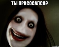 ты присосался? 