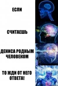 если считаешь Дениса родным человеком то жди от него ответа!