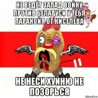 не ведёт запад войну против беларуси у тебя паранойя от киселева не неси хуйню не позорься