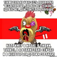 также только у вас есть поговорка "везде хорошо, где нас нет", так вот, где вас нет, действительно хорошо, например в ираке, в ливии, тунисе, в афганистане сейчас и в некоторых других странах!