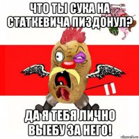 что ты сука на статкевича пиздонул? да я тебя лично выебу за него!