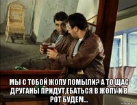  мы с тобой жопу помыли? а то щас друганы придут,ебаться в жопу и в рот будем...